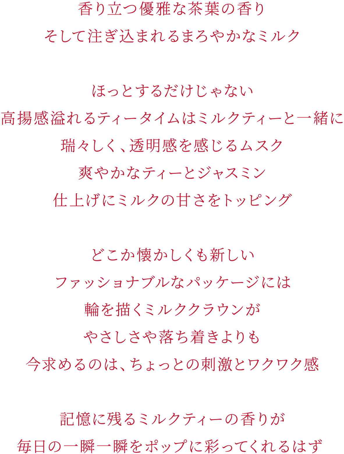 香り立つ優雅な茶葉の香り そして注ぎ込まれるまろやかなミルク ほっとするだけじゃない 高揚感溢れるティータイムはミルクティーと一緒に 瑞々しく、透明感を感じるムスク 爽やかなティーとジャスミン 仕上げにミルクの甘さをトッピング どこか懐かしくも新しい ファッショナブルなパッケージには 輪を描くミルククラウンが やさしさや落ち着きよりも 今求めるのは、ちょっとの刺激とワクワク感 記憶に残るミルクティーの香りが 毎日の一瞬一瞬をポップに彩ってくれるはず